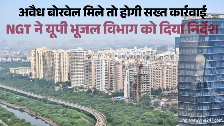 बिल्डर-उद्योगों पर गिरेगी गाज? नोएडा-ग्रेनो में अवैध भूजल दोहन पर NGT सख्त, भूजल विभाग को कार्रवाई के निर्देश