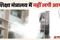 Fire: शिक्षा मंत्रालय में नहीं लगी आग, SPA भवन में हुई थी घटना, बढ़ती अफवाहों के बीच MoE ने साफ की स्थिति
